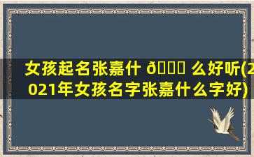 女孩起名张嘉什 🐅 么好听(2021年女孩名字张嘉什么字好)